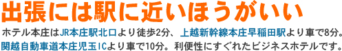 出張には駅に近いほうがいい　ホテル本庄はJR本庄駅北口より徒歩2分、上越新幹線本庄早稲田駅より車で8分、関越自動車道本庄児玉ICより車で10分。利便性にすぐれたビジネスホテルです。